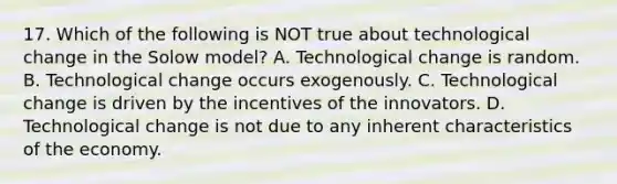 17. Which of the following is NOT true about technological change in the Solow model? A. Technological change is random. B. Technological change occurs exogenously. C. Technological change is driven by the incentives of the innovators. D. Technological change is not due to any inherent characteristics of the economy.