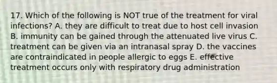 17. Which of the following is NOT true of the treatment for viral infections? A. they are difficult to treat due to host cell invasion B. immunity can be gained through the attenuated live virus C. treatment can be given via an intranasal spray D. the vaccines are contraindicated in people allergic to eggs E. effective treatment occurs only with respiratory drug administration