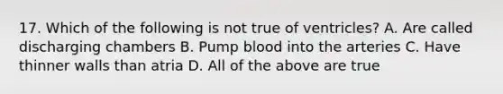 17. Which of the following is not true of ventricles? A. Are called discharging chambers B. Pump blood into the arteries C. Have thinner walls than atria D. All of the above are true