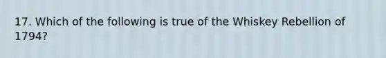 17. Which of the following is true of the Whiskey Rebellion of 1794?