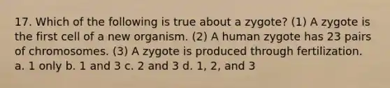 17. Which of the following is true about a zygote? (1) A zygote is the first cell of a new organism. (2) A human zygote has 23 pairs of chromosomes. (3) A zygote is produced through fertilization. a. 1 only b. 1 and 3 c. 2 and 3 d. 1, 2, and 3