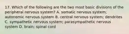 17. Which of the following are the two most basic divisions of the peripheral nervous system? A. somatic nervous system; autonomic nervous system B. central nervous system; dendrites C. sympathetic nervous system; parasympathetic nervous system D. brain; spinal cord