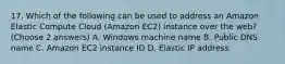 17. Which of the following can be used to address an Amazon Elastic Compute Cloud (Amazon EC2) instance over the web? (Choose 2 answers) A. Windows machine name B. Public DNS name C. Amazon EC2 instance ID D. Elastic IP address