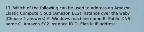 17. Which of the following can be used to address an Amazon Elastic Compute Cloud (Amazon EC2) instance over the web? (Choose 2 answers) A. Windows machine name B. Public DNS name C. Amazon EC2 instance ID D. Elastic IP address