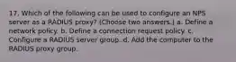 17. Which of the following can be used to configure an NPS server as a RADIUS proxy? (Choose two answers.) a. Define a network policy. b. Define a connection request policy. c. Configure a RADIUS server group. d. Add the computer to the RADIUS proxy group.