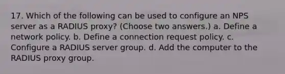 17. Which of the following can be used to configure an NPS server as a RADIUS proxy? (Choose two answers.) a. Define a network policy. b. Define a connection request policy. c. Configure a RADIUS server group. d. Add the computer to the RADIUS proxy group.