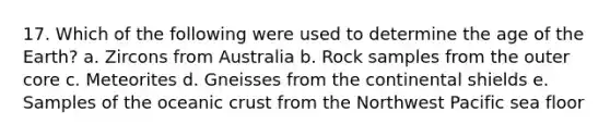 17. Which of the following were used to determine the age of the Earth? a. Zircons from Australia b. Rock samples from the outer core c. Meteorites d. Gneisses from the continental shields e. Samples of the <a href='https://www.questionai.com/knowledge/kPVS0KdHos-oceanic-crust' class='anchor-knowledge'>oceanic crust</a> from the Northwest Pacific sea floor