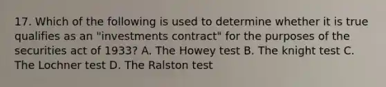 17. Which of the following is used to determine whether it is true qualifies as an "investments contract" for the purposes of the securities act of 1933? A. The Howey test B. The knight test C. The Lochner test D. The Ralston test