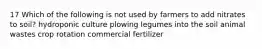 17 Which of the following is not used by farmers to add nitrates to soil? hydroponic culture plowing legumes into the soil animal wastes crop rotation commercial fertilizer