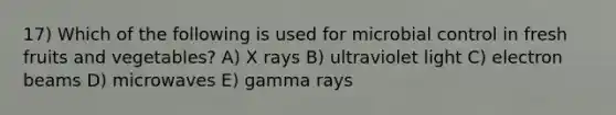 17) Which of the following is used for microbial control in fresh fruits and vegetables? A) X rays B) ultraviolet light C) electron beams D) microwaves E) gamma rays