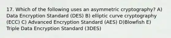 17. Which of the following uses an asymmetric cryptography? A) Data Encryption Standard (DES) B) elliptic curve cryptography (ECC) C) Advanced Encryption Standard (AES) D)Blowfish E) Triple Data Encryption Standard (3DES)