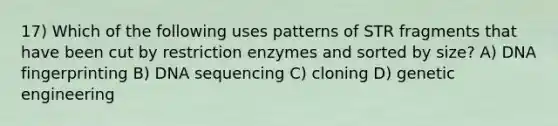 17) Which of the following uses patterns of STR fragments that have been cut by restriction enzymes and sorted by size? A) DNA fingerprinting B) DNA sequencing C) cloning D) genetic engineering