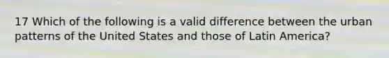 17 Which of the following is a valid difference between the urban patterns of the United States and those of Latin America?