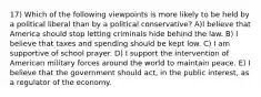 17) Which of the following viewpoints is more likely to be held by a political liberal than by a political conservative? A)I believe that America should stop letting criminals hide behind the law. B) I believe that taxes and spending should be kept low. C) I am supportive of school prayer. D) I support the intervention of American military forces around the world to maintain peace. E) I believe that the government should act, in the public interest, as a regulator of the economy.