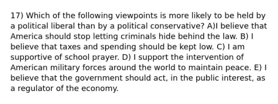 17) Which of the following viewpoints is more likely to be held by a political liberal than by a political conservative? A)I believe that America should stop letting criminals hide behind the law. B) I believe that taxes and spending should be kept low. C) I am supportive of school prayer. D) I support the intervention of American military forces around the world to maintain peace. E) I believe that the government should act, in the public interest, as a regulator of the economy.