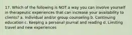 17. Which of the following is NOT a way you can involve yourself in therapeutic experiences that can increase your availability to clients? a. Individual and/or group counseling b. Continuing education c. Keeping a personal journal and reading d. Limiting travel and new experiences