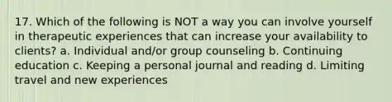 17. Which of the following is NOT a way you can involve yourself in therapeutic experiences that can increase your availability to clients? a. Individual and/or group counseling b. Continuing education c. Keeping a personal journal and reading d. Limiting travel and new experiences