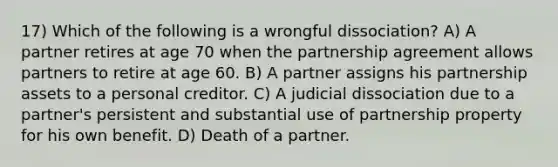 17) Which of the following is a wrongful dissociation? A) A partner retires at age 70 when the partnership agreement allows partners to retire at age 60. B) A partner assigns his partnership assets to a personal creditor. C) A judicial dissociation due to a partner's persistent and substantial use of partnership property for his own benefit. D) Death of a partner.