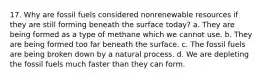 17. Why are fossil fuels considered nonrenewable resources if they are still forming beneath the surface today? a. They are being formed as a type of methane which we cannot use. b. They are being formed too far beneath the surface. c. The fossil fuels are being broken down by a natural process. d. We are depleting the fossil fuels much faster than they can form.