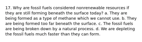 17. Why are fossil fuels considered nonrenewable resources if they are still forming beneath the surface today? a. They are being formed as a type of methane which we cannot use. b. They are being formed too far beneath the surface. c. The fossil fuels are being broken down by a natural process. d. We are depleting the fossil fuels much faster than they can form.