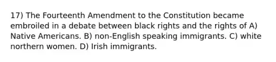 17) The Fourteenth Amendment to the Constitution became embroiled in a debate between black rights and the rights of A) Native Americans. B) non-English speaking immigrants. C) white northern women. D) Irish immigrants.