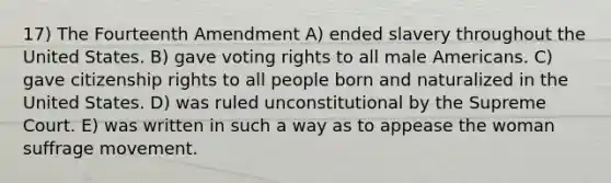 17) The Fourteenth Amendment A) ended slavery throughout the United States. B) gave voting rights to all male Americans. C) gave citizenship rights to all people born and naturalized in the United States. D) was ruled unconstitutional by the Supreme Court. E) was written in such a way as to appease the woman suffrage movement.