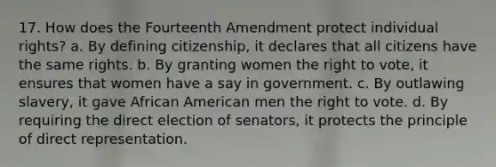 17. How does the Fourteenth Amendment protect individual rights? a. By defining citizenship, it declares that all citizens have the same rights. b. By granting women the right to vote, it ensures that women have a say in government. c. By outlawing slavery, it gave African American men the right to vote. d. By requiring the direct election of senators, it protects the principle of direct representation.