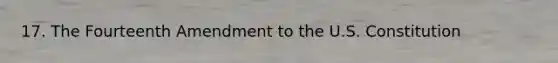 17. The Fourteenth Amendment to the U.S. Constitution