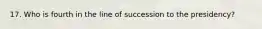 17. Who is fourth in the line of succession to the presidency?