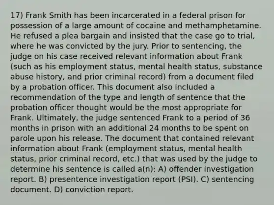 17) Frank Smith has been incarcerated in a federal prison for possession of a large amount of cocaine and methamphetamine. He refused a plea bargain and insisted that the case go to trial, where he was convicted by the jury. Prior to sentencing, the judge on his case received relevant information about Frank (such as his employment status, mental health status, substance abuse history, and prior criminal record) from a document filed by a probation officer. This document also included a recommendation of the type and length of sentence that the probation officer thought would be the most appropriate for Frank. Ultimately, the judge sentenced Frank to a period of 36 months in prison with an additional 24 months to be spent on parole upon his release. The document that contained relevant information about Frank (employment status, mental health status, prior criminal record, etc.) that was used by the judge to determine his sentence is called a(n): A) offender investigation report. B) presentence investigation report (PSI). C) sentencing document. D) conviction report.