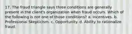 17. The fraud triangle says three conditions are generally present in the client's organization when fraud occurs. Which of the following is not one of those conditions? a. Incentives. b. Professional Skepticism. c. Opportunity. d. Ability to rationalize fraud.