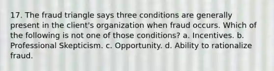 17. The fraud triangle says three conditions are generally present in the client's organization when fraud occurs. Which of the following is not one of those conditions? a. Incentives. b. Professional Skepticism. c. Opportunity. d. Ability to rationalize fraud.