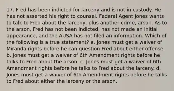 17. Fred has been indicted for larceny and is not in custody. He has not asserted his right to counsel. Federal Agent Jones wants to talk to Fred about the larceny, plus another crime, arson. As to the arson, Fred has not been indicted, has not made an initial appearance, and the AUSA has not filed an information. Which of the following is a true statement? a. Jones must get a waiver of Miranda rights before he can question Fred about either offense. b. Jones must get a waiver of 6th Amendment rights before he talks to Fred about the arson. c. Jones must get a waiver of 6th Amendment rights before he talks to Fred about the larceny. d. Jones must get a waiver of 6th Amendment rights before he talks to Fred about either the larceny or the arson.