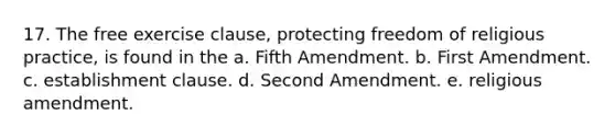 17. The free exercise clause, protecting freedom of religious practice, is found in the a. Fifth Amendment. b. First Amendment. c. establishment clause. d. Second Amendment. e. religious amendment.