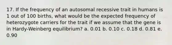 17. If the frequency of an autosomal recessive trait in humans is 1 out of 100 births, what would be the expected frequency of heterozygote carriers for the trait if we assume that the gene is in Hardy-Weinberg equilibrium? a. 0.01 b. 0.10 c. 0.18 d. 0.81 e. 0.90