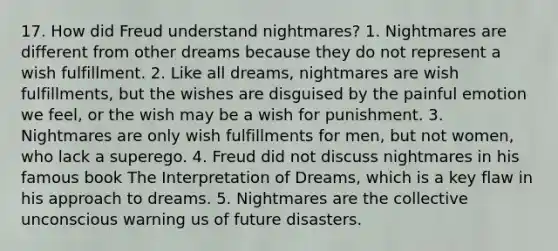 17. How did Freud understand nightmares? 1. Nightmares are different from other dreams because they do not represent a wish fulfillment. 2. Like all dreams, nightmares are wish fulfillments, but the wishes are disguised by the painful emotion we feel, or the wish may be a wish for punishment. 3. Nightmares are only wish fulfillments for men, but not women, who lack a superego. 4. Freud did not discuss nightmares in his famous book The Interpretation of Dreams, which is a key flaw in his approach to dreams. 5. Nightmares are the collective unconscious warning us of future disasters.