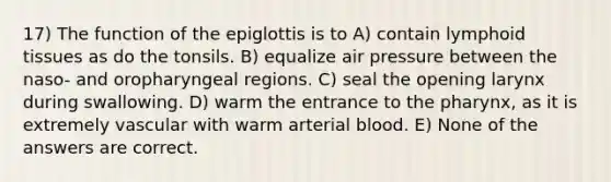 17) The function of the epiglottis is to A) contain lymphoid tissues as do the tonsils. B) equalize air pressure between the naso- and oropharyngeal regions. C) seal the opening larynx during swallowing. D) warm the entrance to the pharynx, as it is extremely vascular with warm arterial blood. E) None of the answers are correct.