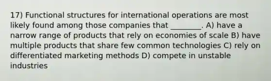 17) Functional structures for international operations are most likely found among those companies that ________. A) have a narrow range of products that rely on economies of scale B) have multiple products that share few common technologies C) rely on differentiated marketing methods D) compete in unstable industries