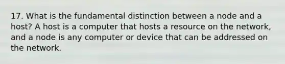 17. What is the fundamental distinction between a node and a host? A host is a computer that hosts a resource on the network, and a node is any computer or device that can be addressed on the network.