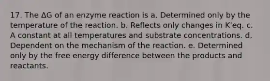 17. The ΔG of an enzyme reaction is a. Determined only by the temperature of the reaction. b. Reflects only changes in K'eq. c. A constant at all temperatures and substrate concentrations. d. Dependent on the mechanism of the reaction. e. Determined only by the free energy difference between the products and reactants.