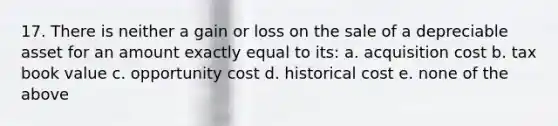 17. There is neither a gain or loss on the sale of a depreciable asset for an amount exactly equal to its: a. acquisition cost b. tax book value c. opportunity cost d. historical cost e. none of the above