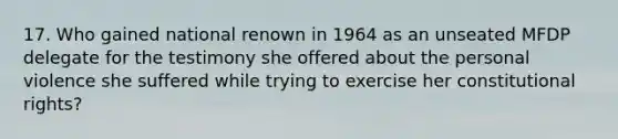 17. Who gained national renown in 1964 as an unseated MFDP delegate for the testimony she offered about the personal violence she suffered while trying to exercise her constitutional rights?