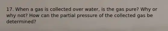 17. When a gas is collected over water, is the gas pure? Why or why not? How can the partial pressure of the collected gas be determined?