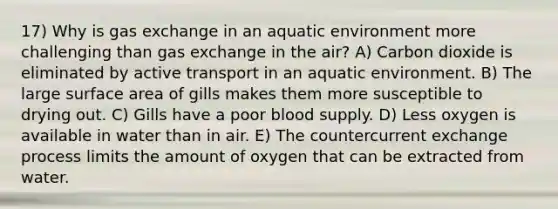 17) Why is gas exchange in an aquatic environment more challenging than gas exchange in the air? A) Carbon dioxide is eliminated by active transport in an aquatic environment. B) The large surface area of gills makes them more susceptible to drying out. C) Gills have a poor blood supply. D) Less oxygen is available in water than in air. E) The countercurrent exchange process limits the amount of oxygen that can be extracted from water.