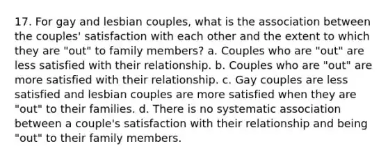 17. For gay and lesbian couples, what is the association between the couples' satisfaction with each other and the extent to which they are "out" to family members? a. Couples who are "out" are less satisfied with their relationship. b. Couples who are "out" are more satisfied with their relationship. c. Gay couples are less satisfied and lesbian couples are more satisfied when they are "out" to their families. d. There is no systematic association between a couple's satisfaction with their relationship and being "out" to their family members.