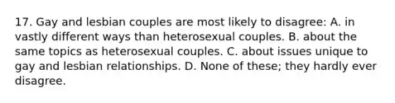 17. Gay and lesbian couples are most likely to disagree: A. in vastly different ways than heterosexual couples. B. about the same topics as heterosexual couples. C. about issues unique to gay and lesbian relationships. D. None of these; they hardly ever disagree.