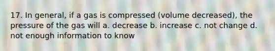 17. In general, if a gas is compressed (volume decreased), the pressure of the gas will a. decrease b. increase c. not change d. not enough information to know