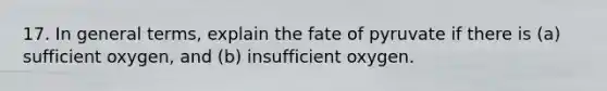 17. In general terms, explain the fate of pyruvate if there is (a) sufficient oxygen, and (b) insufficient oxygen.