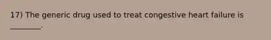 17) The generic drug used to treat congestive heart failure is ________.