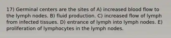 17) Germinal centers are the sites of A) increased blood flow to the lymph nodes. B) fluid production. C) increased flow of lymph from infected tissues. D) entrance of lymph into lymph nodes. E) proliferation of lymphocytes in the lymph nodes.